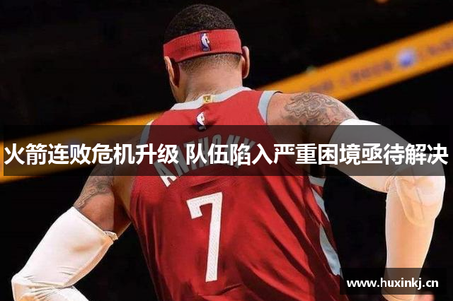 火箭连败危机升级 队伍陷入严重困境亟待解决