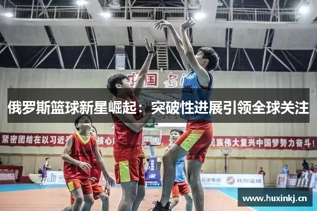 俄罗斯篮球新星崛起：突破性进展引领全球关注