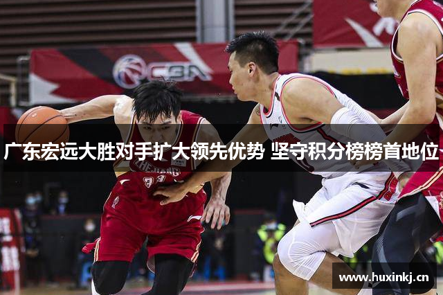 广东宏远大胜对手扩大领先优势 坚守积分榜榜首地位