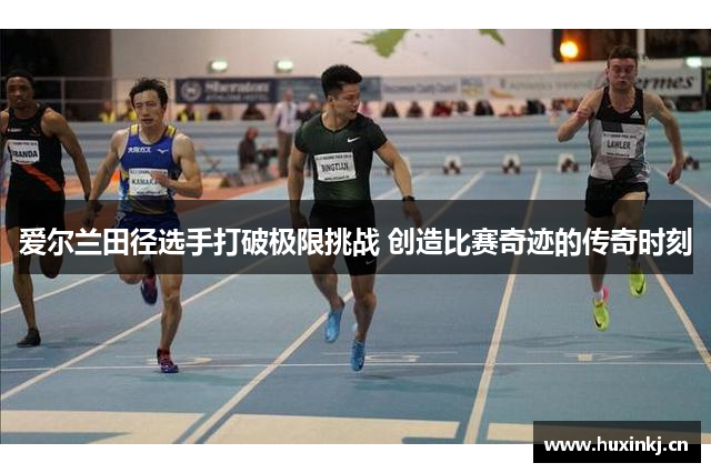 爱尔兰田径选手打破极限挑战 创造比赛奇迹的传奇时刻