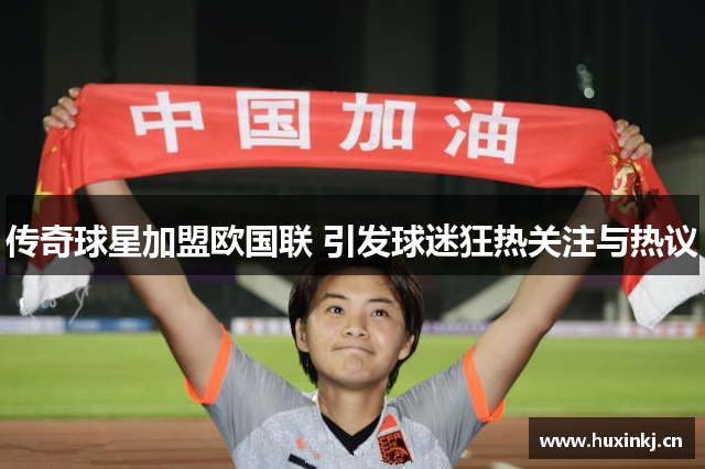 传奇球星加盟欧国联 引发球迷狂热关注与热议