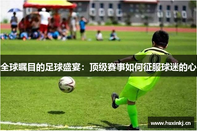 全球瞩目的足球盛宴：顶级赛事如何征服球迷的心