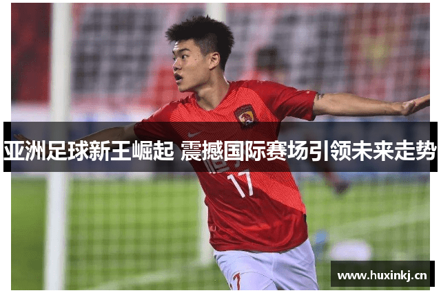 亚洲足球新王崛起 震撼国际赛场引领未来走势