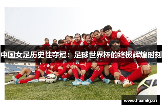 中国女足历史性夺冠：足球世界杯的终极辉煌时刻