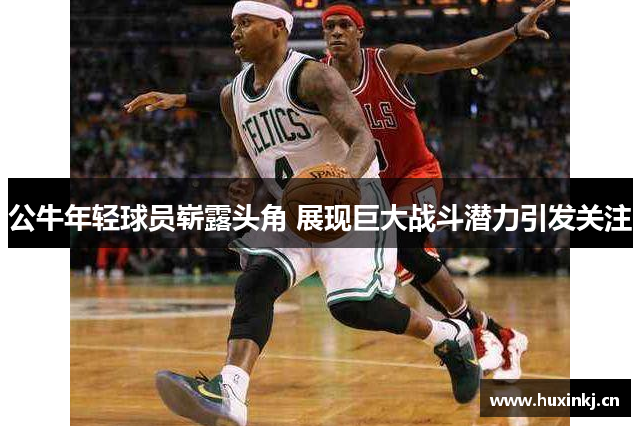 公牛年轻球员崭露头角 展现巨大战斗潜力引发关注