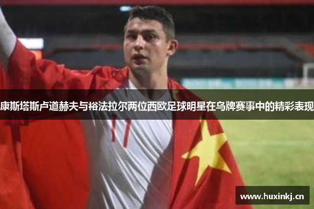 康斯塔斯卢道赫夫与裕法拉尔两位西欧足球明星在乌牌赛事中的精彩表现