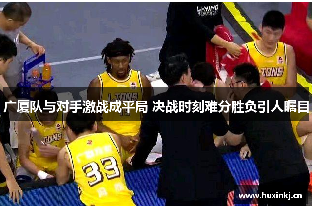 广厦队与对手激战成平局 决战时刻难分胜负引人瞩目