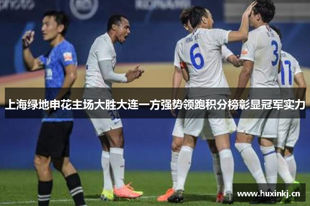 上海绿地申花主场大胜大连一方强势领跑积分榜彰显冠军实力
