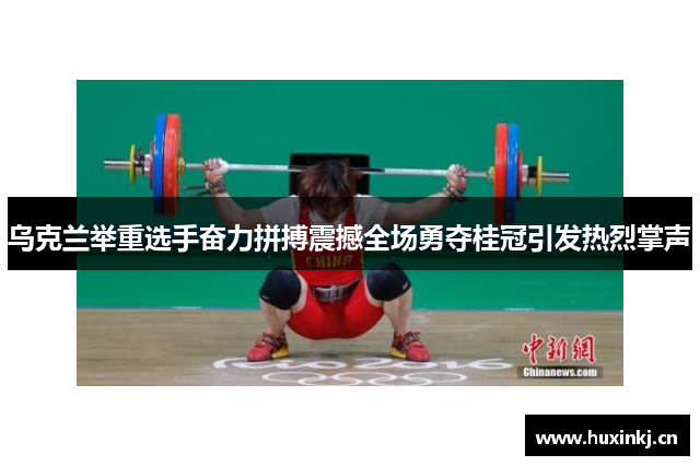 乌克兰举重选手奋力拼搏震撼全场勇夺桂冠引发热烈掌声