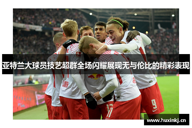 亚特兰大球员技艺超群全场闪耀展现无与伦比的精彩表现