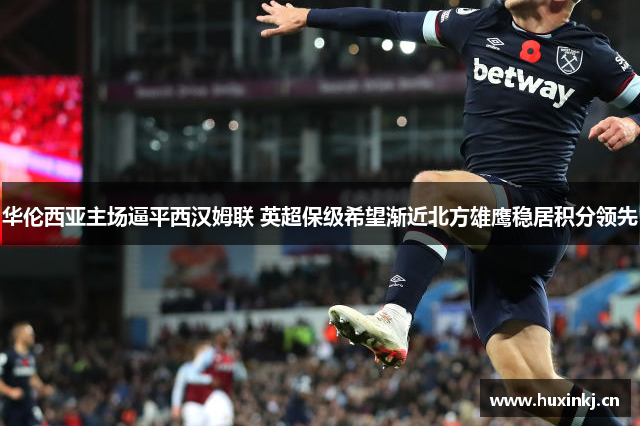 华伦西亚主场逼平西汉姆联 英超保级希望渐近北方雄鹰稳居积分领先