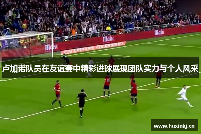 卢加诺队员在友谊赛中精彩进球展现团队实力与个人风采