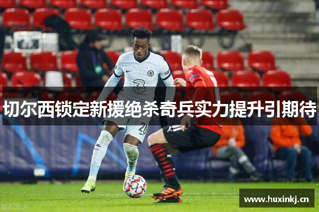 切尔西锁定新援绝杀奇兵实力提升引期待