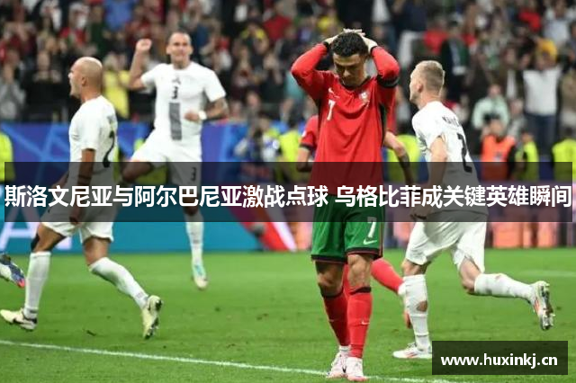 斯洛文尼亚与阿尔巴尼亚激战点球 乌格比菲成关键英雄瞬间