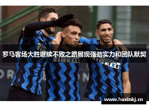 罗马客场大胜继续不败之路展现强劲实力和团队默契