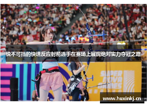 锐不可挡的快速反应射箭选手在赛场上展现绝对实力夺冠之路