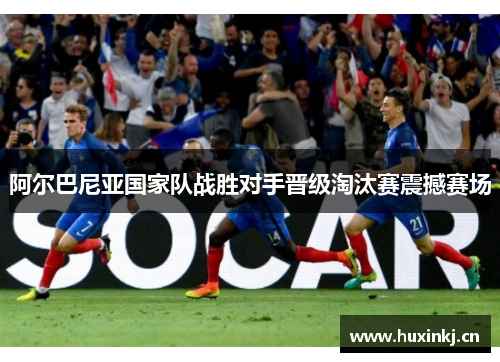 阿尔巴尼亚国家队战胜对手晋级淘汰赛震撼赛场