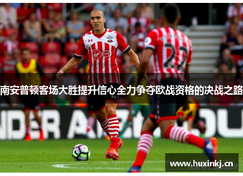南安普顿客场大胜提升信心全力争夺欧战资格的决战之路