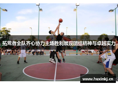 拓荒者全队齐心协力主场胜利展现团结精神与卓越实力