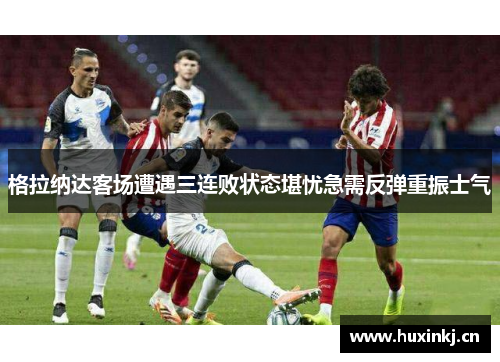 格拉纳达客场遭遇三连败状态堪忧急需反弹重振士气