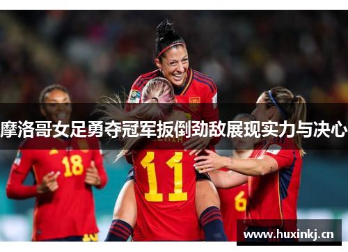 摩洛哥女足勇夺冠军扳倒劲敌展现实力与决心