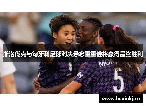 斯洛伐克与匈牙利足球对决悬念重重谁将赢得最终胜利