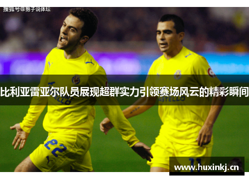 比利亚雷亚尔队员展现超群实力引领赛场风云的精彩瞬间