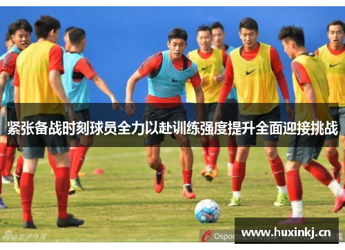 紧张备战时刻球员全力以赴训练强度提升全面迎接挑战
