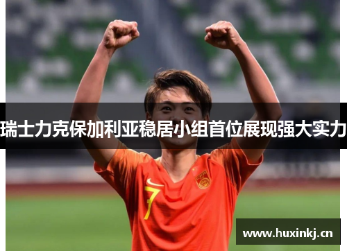 瑞士力克保加利亚稳居小组首位展现强大实力