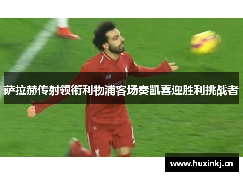 萨拉赫传射领衔利物浦客场奏凯喜迎胜利挑战者