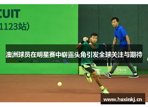 澳洲球员在明星赛中崭露头角引发全球关注与期待