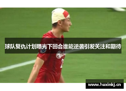 球队复仇计划曝光下回合谁能逆袭引发关注和期待