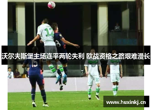 沃尔夫斯堡主场连平两轮失利 欧战资格之路艰难漫长
