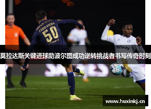 莫拉达斯关键进球助波尔图成功逆转挑战者书写传奇时刻