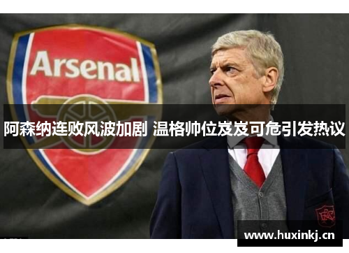 阿森纳连败风波加剧 温格帅位岌岌可危引发热议