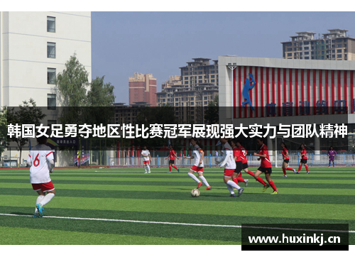 韩国女足勇夺地区性比赛冠军展现强大实力与团队精神