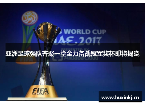 亚洲足球强队齐聚一堂全力备战冠军奖杯即将揭晓