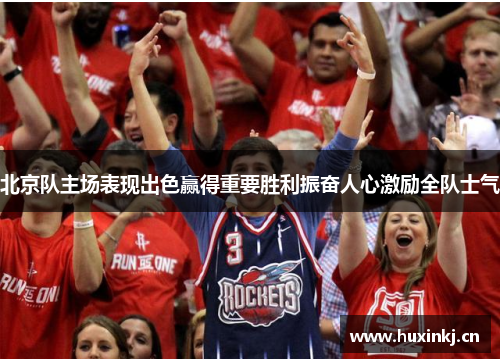 北京队主场表现出色赢得重要胜利振奋人心激励全队士气