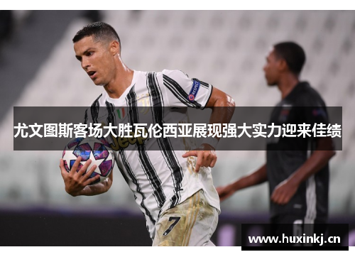 尤文图斯客场大胜瓦伦西亚展现强大实力迎来佳绩