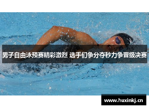男子自由泳预赛精彩激烈 选手们争分夺秒力争晋级决赛