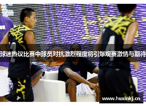 球迷热议比赛中球员对抗激烈程度将引爆观赛激情与期待 球迷热议比赛中球员对抗激烈程度将引爆观赛激情与期待