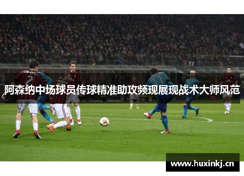 阿森纳中场球员传球精准助攻频现展现战术大师风范