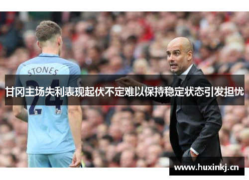 甘冈主场失利表现起伏不定难以保持稳定状态引发担忧