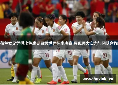 荷兰女足凭借出色表现晋级世界杯半决赛 展现强大实力与团队合作