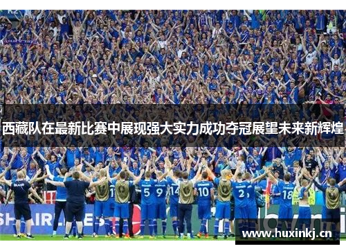 西藏队在最新比赛中展现强大实力成功夺冠展望未来新辉煌