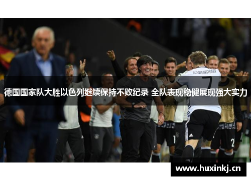德国国家队大胜以色列继续保持不败纪录 全队表现稳健展现强大实力