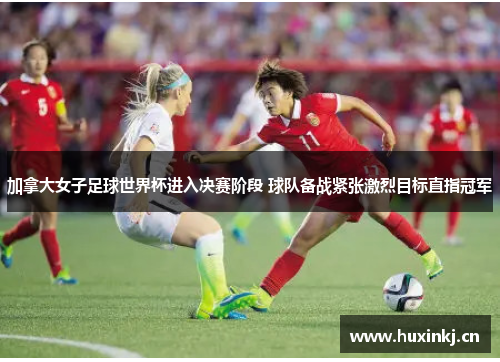 加拿大女子足球世界杯进入决赛阶段 球队备战紧张激烈目标直指冠军
