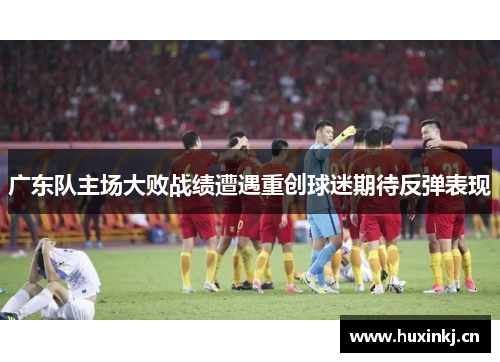 广东队主场大败战绩遭遇重创球迷期待反弹表现