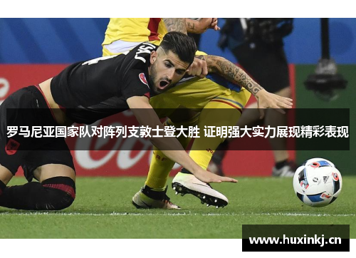 罗马尼亚国家队对阵列支敦士登大胜 证明强大实力展现精彩表现