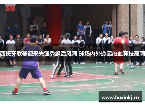 西班牙联赛迎来先锋秀绝活风潮 球场内外掀起热血竞技高潮